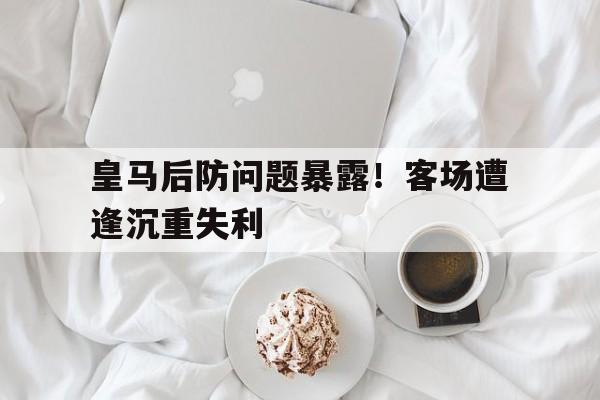 皇马后防问题暴露！客场遭逢沉重失利