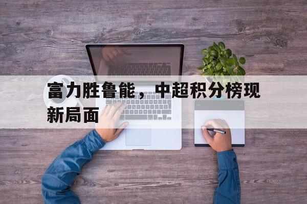 富力胜鲁能，中超积分榜现新局面的简单介绍